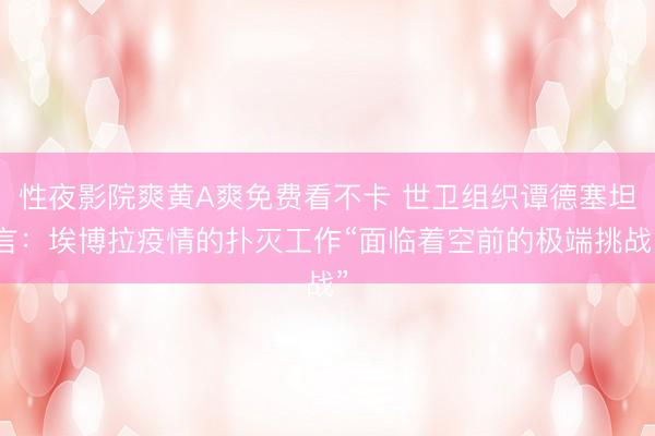 性夜影院爽黄A爽免费看不卡 世卫组织谭德塞坦言：埃博拉疫情的扑灭工作“面临着空前的极端挑战”