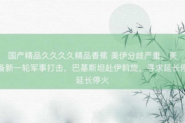 国产精品久久久久精品香蕉 美伊分歧严重，美筹备新一轮军事打击，巴基斯坦赴伊斡旋，<a href=