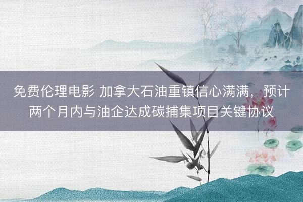 免费伦理电影 加拿大石油重镇信心满满，预计两个月内与油企达成碳捕集项目关键协议