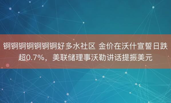 锕锕锕锕锕锕锕好多水社区 金价在沃什宣誓日跌超0.7%,美联储理事沃勒讲话提振美元