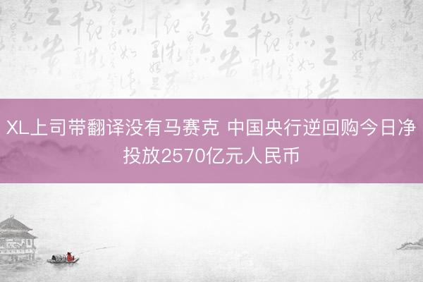 XL上司带翻译没有马赛克 中国央行逆回购今日净投放2570亿元人民币