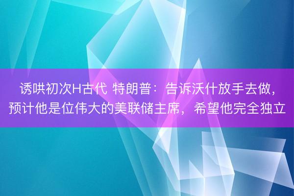 诱哄初次H古代 特朗普：告诉沃什放手去做，预计他是位伟大的美联储主席，希望他完全独立
