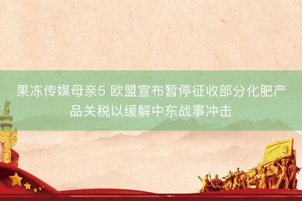 果冻传媒母亲5 欧盟宣布暂停征收部分化肥产品关税以缓解中东战事冲击