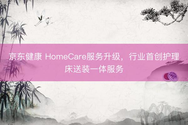 京东健康 HomeCare服务升级，行业首创护理床送装一体服务