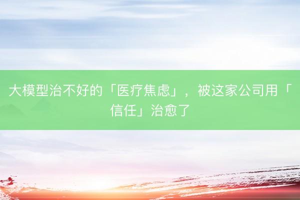 大模型治不好的「医疗焦虑」，被这家公司用「信任」治愈了