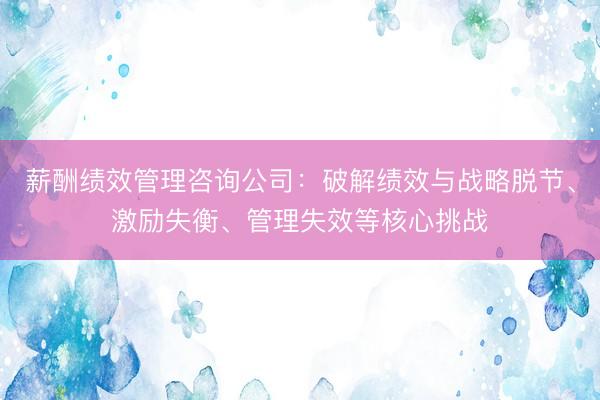 薪酬绩效管理咨询公司：破解绩效与战略脱节、激励失衡、管理失效等核心挑战