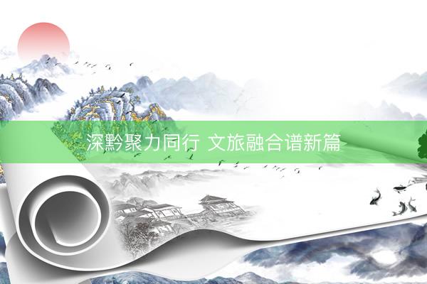 深黔聚力同行 文旅融合谱新篇