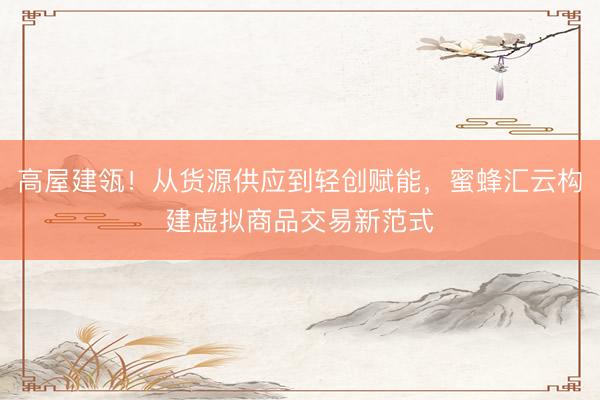 高屋建瓴！从货源供应到轻创赋能，蜜蜂汇云构建虚拟商品交易新范式