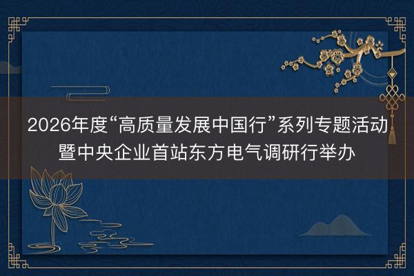 2026年度“高质量发展中国行”系列专题活动暨中央企业首站东方电气调研行举办