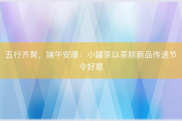 五行齐聚，端午安康：小罐茶以茶粽新品传递节令好意