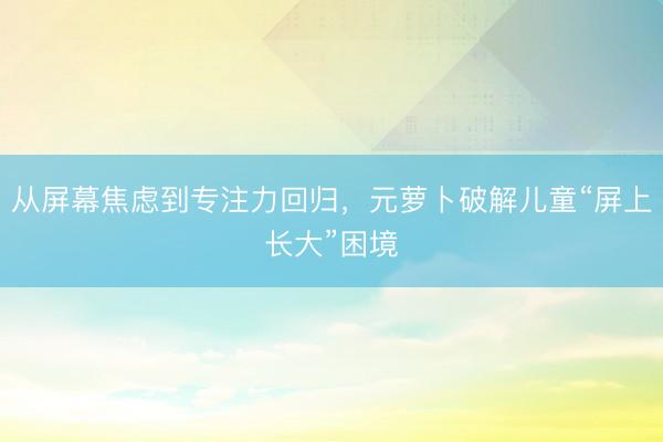 从屏幕焦虑到专注力回归，元萝卜破解儿童“屏上长大”困境