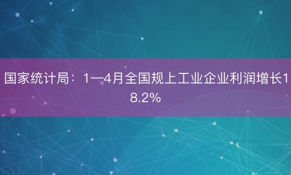 国家统计局：1—4月全国规上工业企业利润增长18.2%