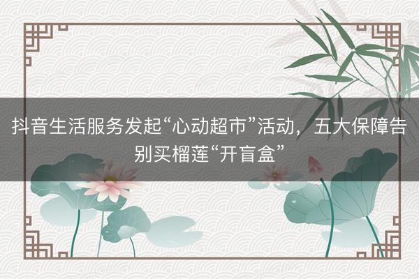 抖音生活服务发起“心动超市”活动，五大保障告别买榴莲“开盲盒”