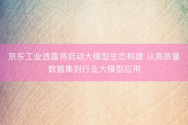 京东工业透露将启动大模型生态构建 从高质量数据集到行业大模型应用