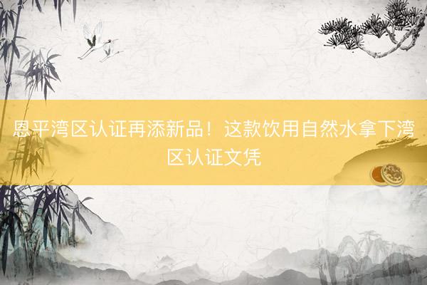 恩平湾区认证再添新品！这款饮用自然水拿下湾区认证文凭
