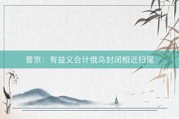 普京：有益义合计俄乌封闭相近扫尾