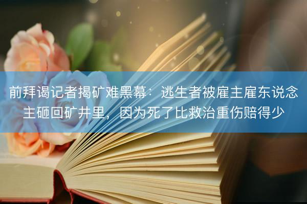 前拜谒记者揭矿难黑幕：逃生者被雇主雇东说念主砸回矿井里，因为死了比救治重伤赔得少
