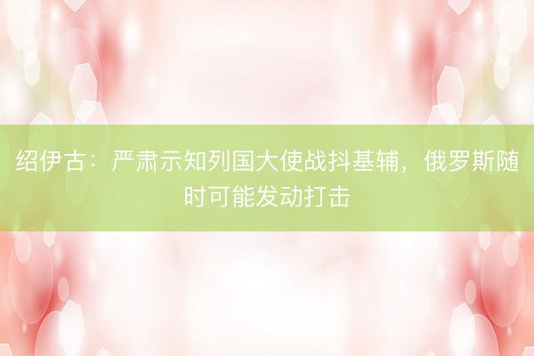 绍伊古：严肃示知列国大使战抖基辅，俄罗斯随时可能发动打击