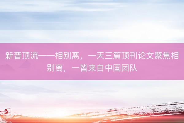 新晋顶流——相别离，一天三篇顶刊论文聚焦相别离，一皆来自中国团队