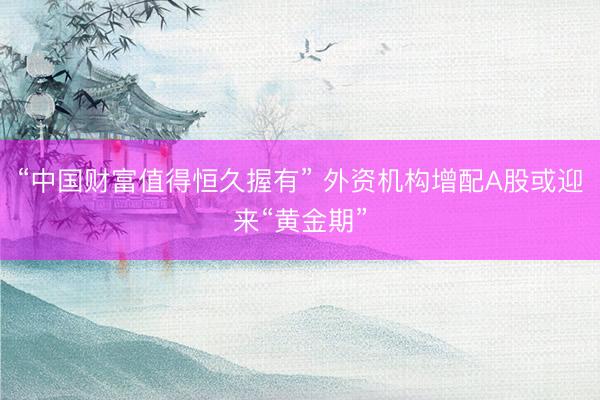 “中国财富值得恒久握有” 外资机构增配A股或迎来“黄金期”