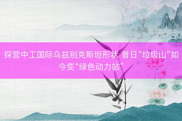 探营中工国际乌兹别克斯坦形状 昔日“垃圾山”如今变“绿色动力站”