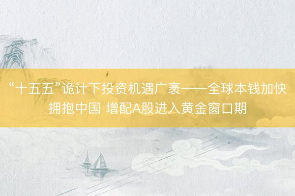 “十五五”诡计下投资机遇广袤——全球本钱加快拥抱中国 增配A股进入黄金窗口期