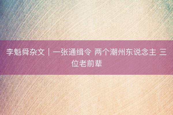 李魁舜杂文｜一张通缉令 两个潮州东说念主 三位老前辈