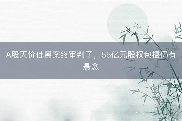 A股天价仳离案终审判了，55亿元股权包摄仍有悬念