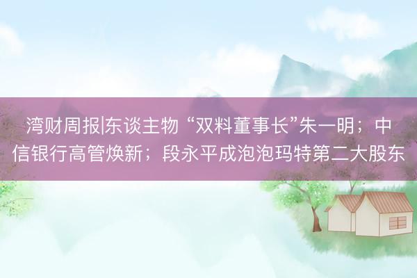 湾财周报|东谈主物 “双料董事长”朱一明；中信银行高管焕新；段永平成泡泡玛特第二大股东