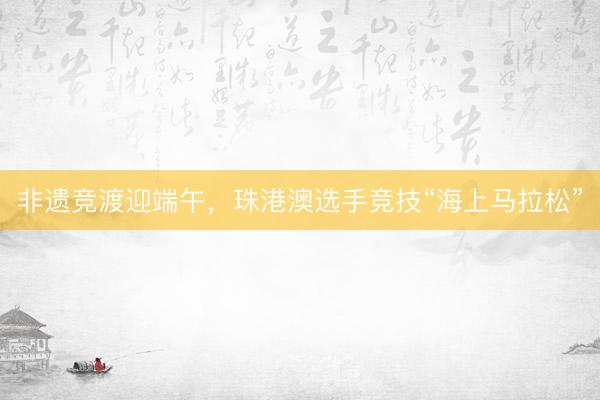 非遗竞渡迎端午，珠港澳选手竞技“海上马拉松”