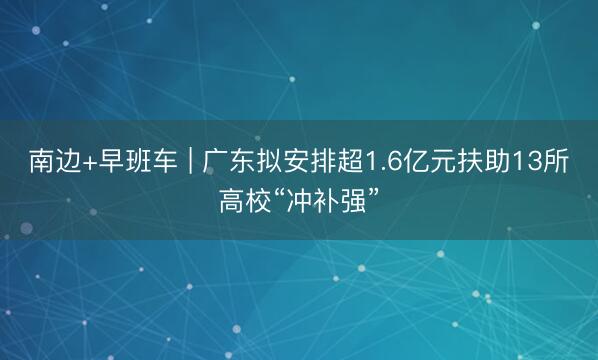 南边+早班车 | 广东拟安排超1.6亿元扶助13所高校“冲补强”