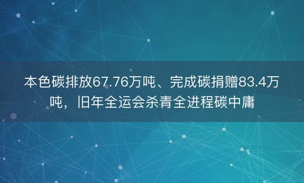 本色碳排放67.76万吨、完成碳捐赠83.4万吨，旧年全运会杀青全进程碳中庸
