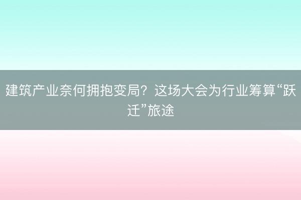 建筑产业奈何拥抱变局？这场大会为行业筹算“跃迁”旅途