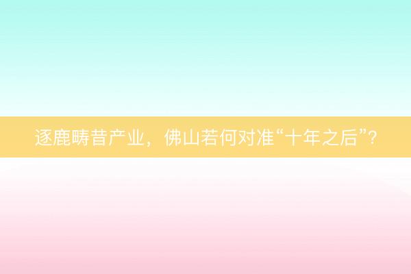 逐鹿畴昔产业，佛山若何对准“十年之后”？