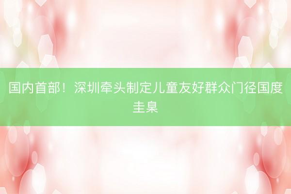 国内首部！深圳牵头制定儿童友好群众门径国度圭臬