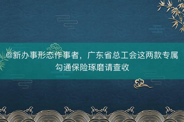 @新办事形态作事者，广东省总工会这两款专属勾通保险琢磨请查收