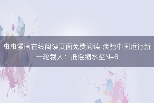 虫虫漫画在线阅读页面免费阅读 疾驰中国运行新一轮裁人：抵偿缩水至N+6