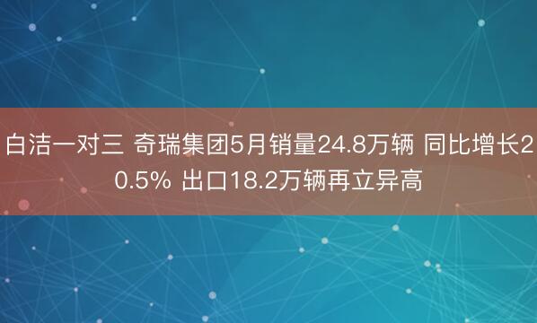 白洁一对三 奇瑞集团5月销量24.8万辆 同比增长20.5% 出口18.2万辆再立异高
