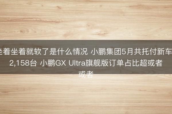 坐着坐着就软了是什么情况 小鹏集团5月共托付新车32，158台 小鹏GX Ultra旗舰版订单占比超或者