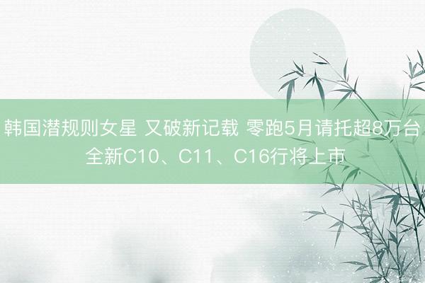 韩国潜规则女星 又破新记载 零跑5月请托超8万台 全新C10、C11、C16行将上市