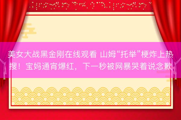 美女大战黑金刚在线观看 山姆“托举”梗炸上热搜！宝妈通宵爆红，下一秒被网暴哭着说念歉