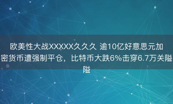 欧美性大战XXXXX久久久 逾10亿好意思元加密货币遭强制平仓，比特币大跌6%击穿6.7万关隘