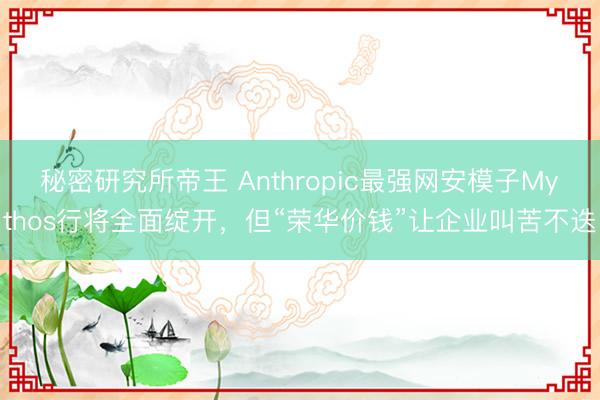 秘密研究所帝王 Anthropic最强网安模子Mythos行将全面绽开，但“荣华价钱”让企业叫苦不迭