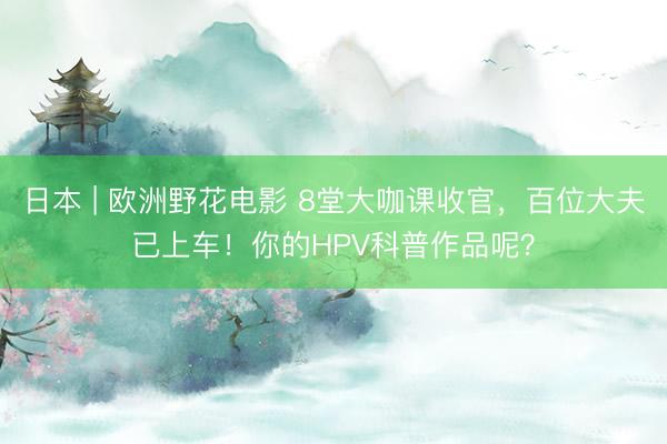 日本 | 欧洲野花电影 8堂大咖课收官，百位大夫已上车！你的HPV科普作品呢？