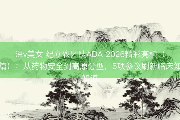 深v美女 纪立农团队ADA 2026精彩亮相（上篇）：从药物安全到高原分型，5项参议刷新临床知道