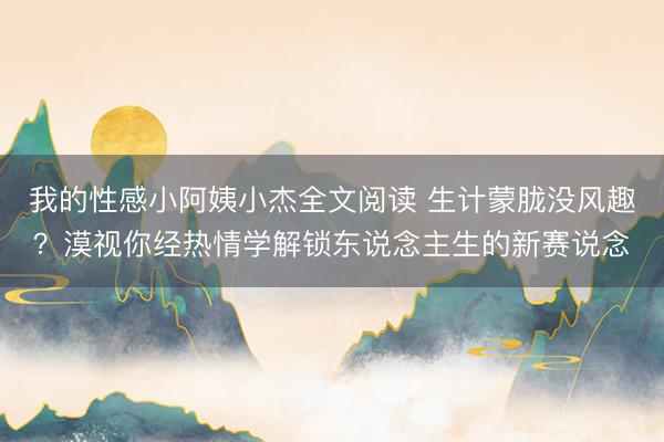 我的性感小阿姨小杰全文阅读 生计蒙胧没风趣？漠视你经热情学解锁东说念主生的新赛说念