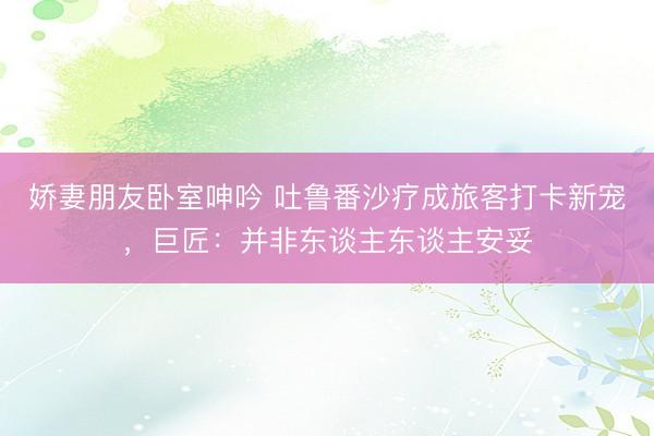 娇妻朋友卧室呻吟 吐鲁番沙疗成旅客打卡新宠，巨匠：并非东谈主东谈主安妥