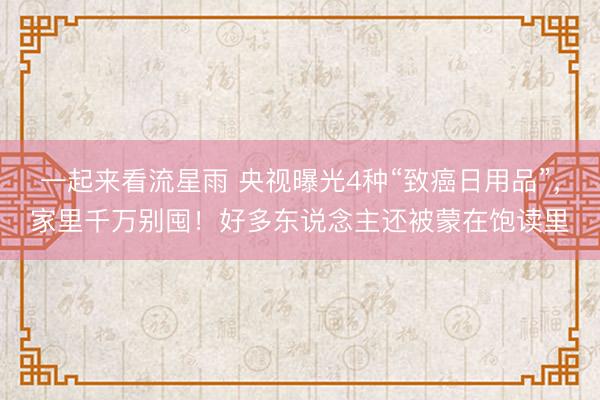 一起来看流星雨 央视曝光4种“致癌日用品”，家里千万别囤！好多东说念主还被蒙在饱读里