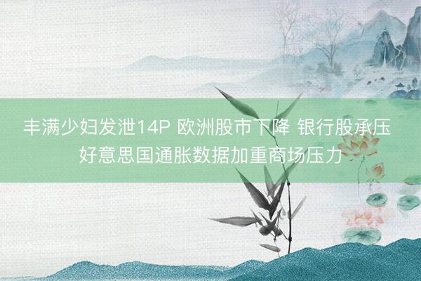 丰满少妇发泄14P 欧洲股市下降 银行股承压 好意思国通胀数据加重商场压力