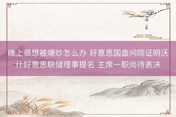 晚上很想被爆炒怎么办 好意思国盘问院证明沃什好意思联储理事提名 主席一职尚待表决